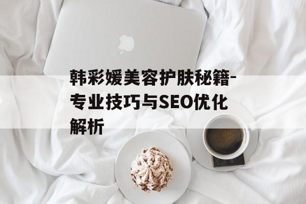 韩彩媛美容护肤秘籍-专业技巧与SEO优化解析