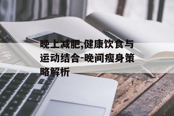 晚上减肥,健康饮食与运动结合-晚间瘦身策略解析 晚上减肥,健康饮食与运动结合-晚间瘦身策略解析