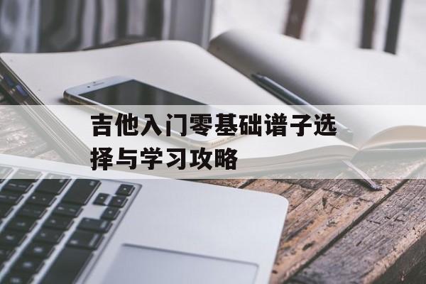 吉他入门零基础谱子选择与学习攻略 吉他入门零基础谱子选择与学习攻略