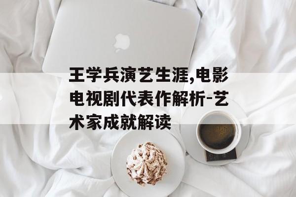 王学兵演艺生涯,电影电视剧代表作解析-艺术家成就解读