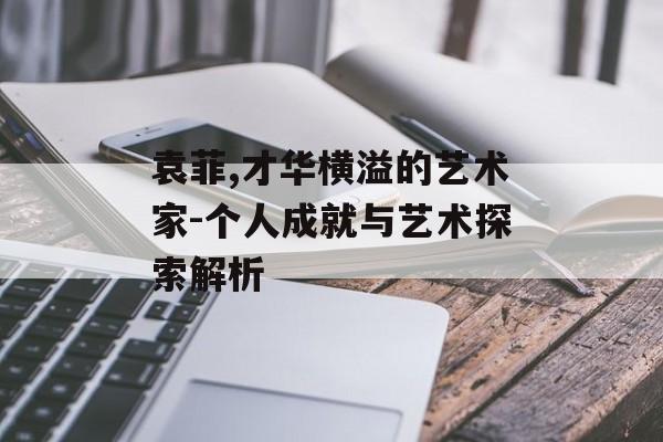 袁菲,才华横溢的艺术家-个人成就与艺术探索解析