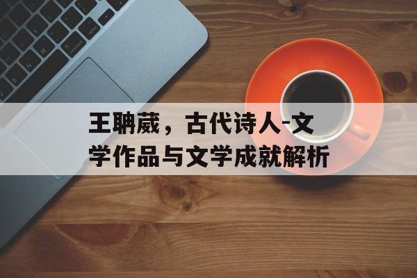 王聃葳，古代诗人-文学作品与文学成就解析