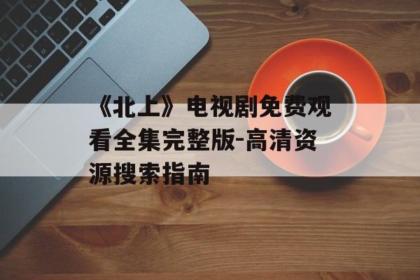 《北上》电视剧免费观看全集完整版-高清资源搜索指南