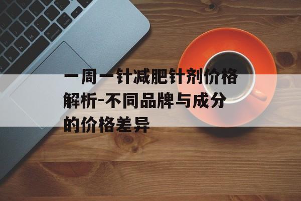 一周一针减肥针剂价格解析-不同品牌与成分的价格差异