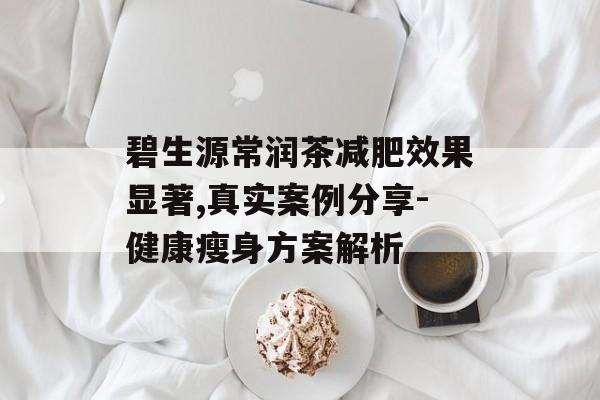 碧生源常润茶减肥效果显著,真实案例分享-健康瘦身方案解析 碧生源常润茶减肥效果显著,真实案例分享-健康瘦身方案解析
