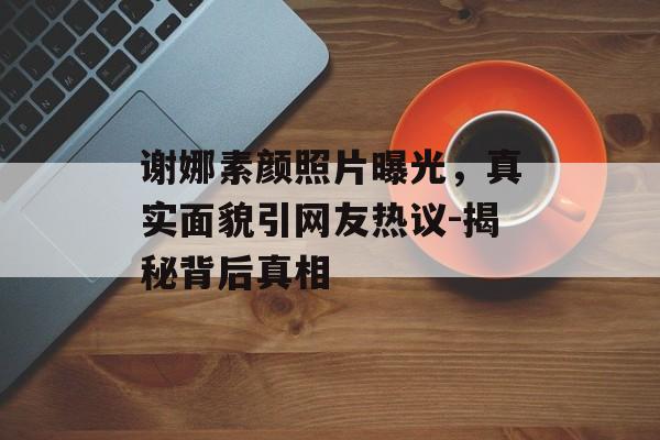 谢娜素颜照片曝光，真实面貌引网友热议-揭秘背后真相
