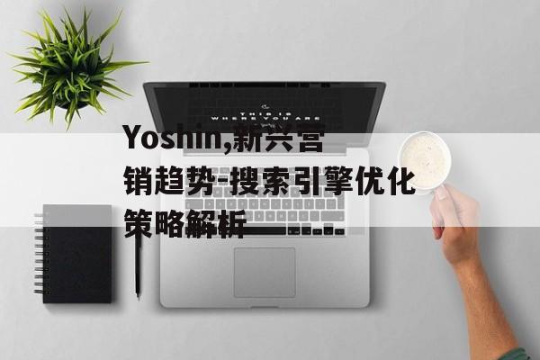 Yoshin,新兴营销趋势-搜索引擎优化策略解析