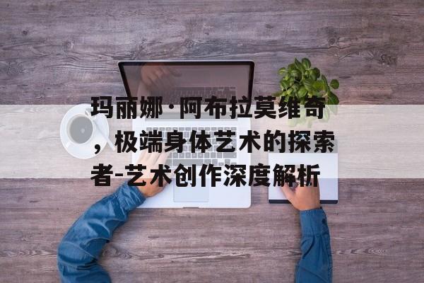 玛丽娜·阿布拉莫维奇，极端身体艺术的探索者-艺术创作深度解析