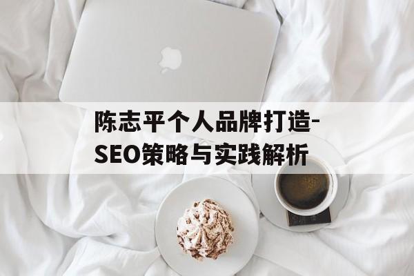 陈志平个人品牌打造-SEO策略与实践解析