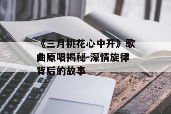 《三月桃花心中开》歌曲原唱揭秘-深情旋律背后的故事
