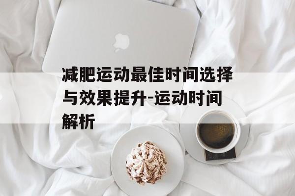 减肥运动最佳时间选择与效果提升-运动时间解析