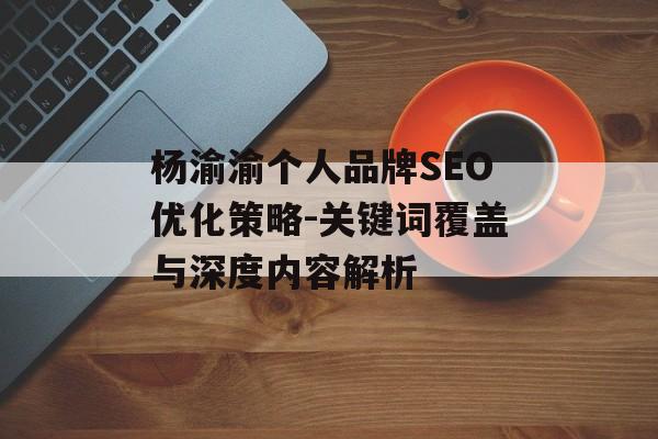 杨渝渝个人品牌SEO优化策略-关键词覆盖与深度内容解析