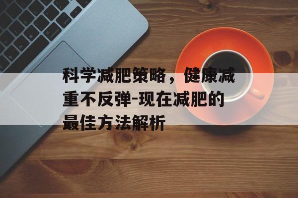 科学减肥策略，健康减重不反弹-现在减肥的最佳方法解析