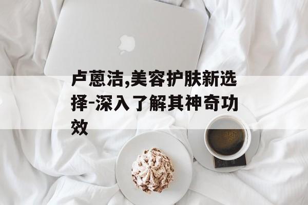 卢蒽洁,美容护肤新选择-深入了解其神奇功效