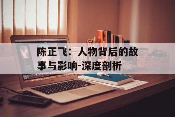 陈正飞:人物背后的故事与影响-深度剖析 陈正飞:人物背后的故事与影响-深度剖析
