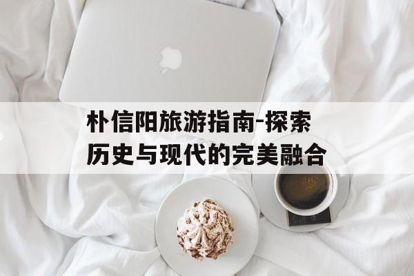 朴信阳旅游指南-探索历史与现代的完美融合 朴信阳旅游指南-探索历史与现代的完美融合