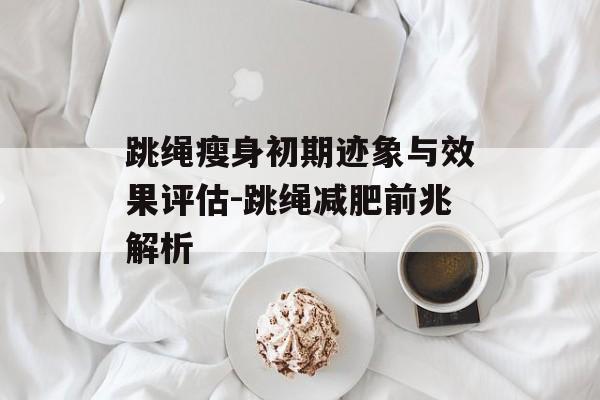 跳绳瘦身初期迹象与效果评估-跳绳减肥前兆解析 跳绳瘦身初期迹象与效果评估-跳绳减肥前兆解析