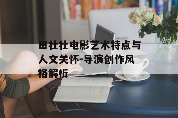 田壮壮电影艺术特点与人文关怀-导演创作风格解析