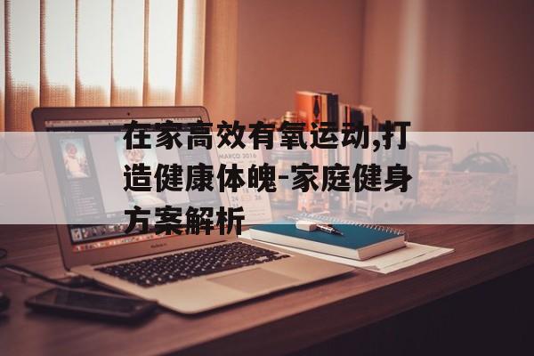 在家高效有氧运动,打造健康体魄-家庭健身方案解析