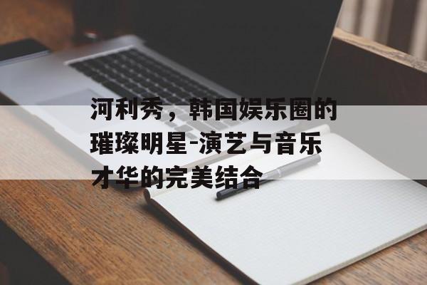 河利秀，韩国娱乐圈的璀璨明星-演艺与音乐才华的完美结合
