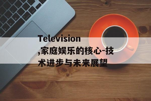 Television,家庭娱乐的核心-技术进步与未来展望