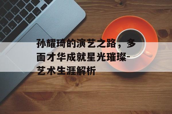 孙耀琦的演艺之路，多面才华成就星光璀璨-艺术生涯解析