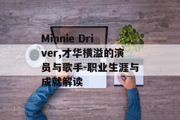 Minnie Driver,才华横溢的演员与歌手-职业生涯与成就解读