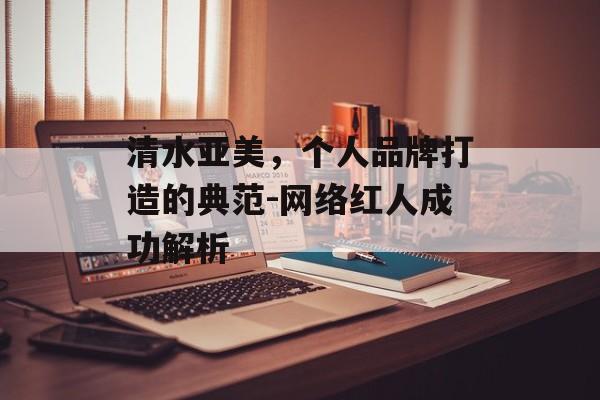 清水亚美,个人品牌打造的典范-网络红人成功解析 清水亚美,个人品牌打造的典范-网络红人成功解析