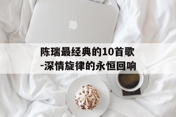 陈瑞最经典的10首歌-深情旋律的永恒回响 陈瑞最经典的10首歌-深情旋律的永恒回响