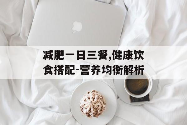 减肥一日三餐,健康饮食搭配-营养均衡解析 减肥一日三餐,健康饮食搭配-营养均衡解析