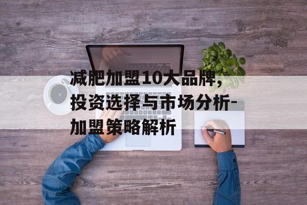减肥加盟10大品牌,投资选择与市场分析-加盟策略解析 减肥加盟10大品牌,投资选择与市场分析-加盟策略解析
