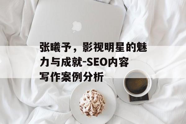 张曦予,影视明星的魅力与成就-SEO内容写作案例分析 张曦予,影视明星的魅力与成就-SEO内容写作案例分析