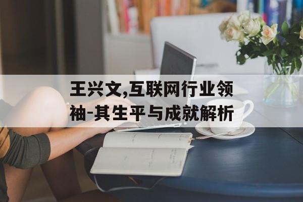 王兴文,互联网行业领袖-其生平与成就解析 王兴文,互联网行业领袖-其生平与成就解析