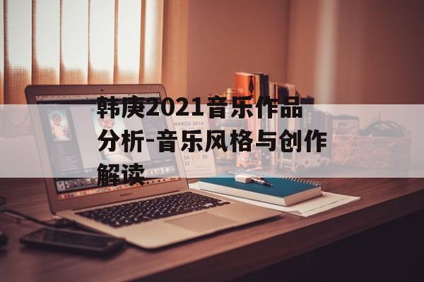 韩庚2021音乐作品分析-音乐风格与创作解读 韩庚2021音乐作品分析-音乐风格与创作解读