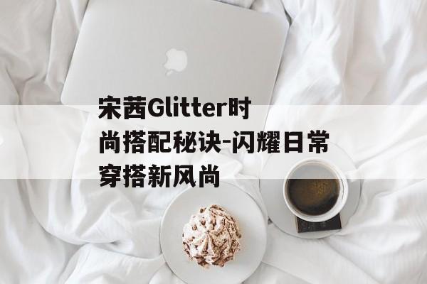 宋茜Glitter时尚搭配秘诀-闪耀日常穿搭新风尚 宋茜Glitter时尚搭配秘诀-闪耀日常穿搭新风尚