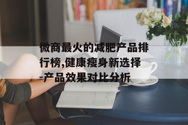 微商最火的减肥产品排行榜,健康瘦身新选择-产品效果对比分析 微商最火的减肥产品排行榜,健康瘦身新选择-产品效果对比分析