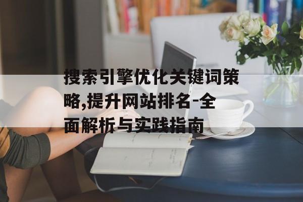 搜索引擎优化关键词策略,提升网站排名-全面解析与实践指南 搜索引擎优化关键词策略,提升网站排名-全面解析与实践指南