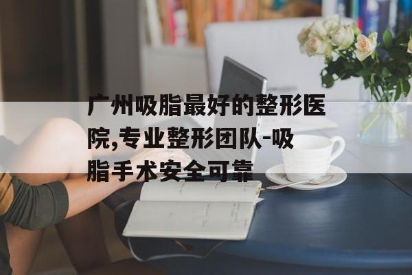 广州吸脂最好的整形医院,专业整形团队-吸脂手术安全可靠 广州吸脂最好的整形医院,专业整形团队-吸脂手术安全可靠