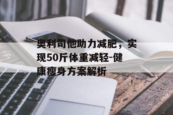 奥利司他助力减肥,实现50斤体重减轻-健康瘦身方案解析 奥利司他助力减肥,实现50斤体重减轻-健康瘦身方案解析