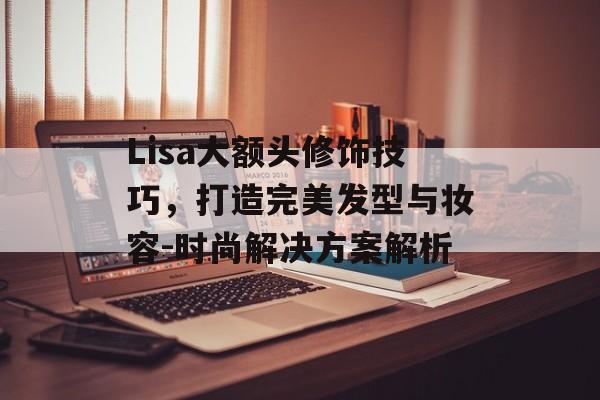Lisa大额头修饰技巧,打造完美发型与妆容-时尚解决方案解析 Lisa大额头修饰技巧,打造完美发型与妆容-时尚解决方案解析