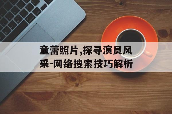 童蕾照片,探寻演员风采-网络搜索技巧解析 童蕾照片,探寻演员风采-网络搜索技巧解析