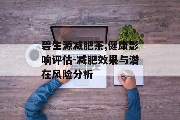 碧生源减肥茶,健康影响评估-减肥效果与潜在风险分析 碧生源减肥茶,健康影响评估-减肥效果与潜在风险分析