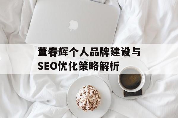 董春辉个人品牌建设与SEO优化策略解析 董春辉个人品牌建设与SEO优化策略解析