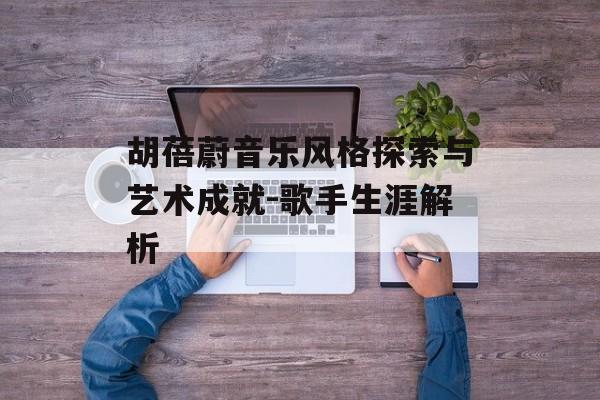 胡蓓蔚音乐风格探索与艺术成就-歌手生涯解析