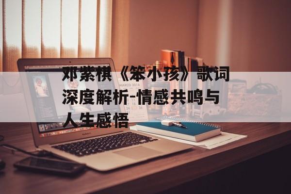 邓紫棋《笨小孩》歌词深度解析-情感共鸣与人生感悟 邓紫棋《笨小孩》歌词深度解析-情感共鸣与人生感悟