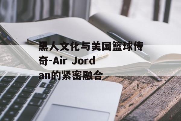 黑人文化与美国篮球传奇-Air Jordan的紧密融合