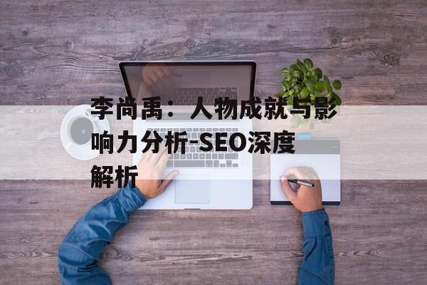 李尚禹:人物成就与影响力分析-SEO深度解析 李尚禹:人物成就与影响力分析-SEO深度解析