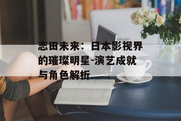 志田未来：日本影视界的璀璨明星-演艺成就与角色解析