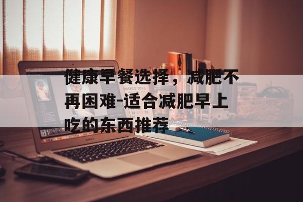 健康早餐选择，减肥不再困难-适合减肥早上吃的东西推荐