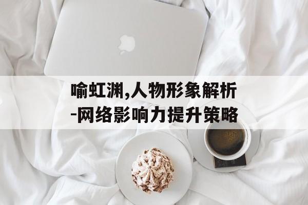 喻虹渊,人物形象解析-网络影响力提升策略 喻虹渊,人物形象解析-网络影响力提升策略